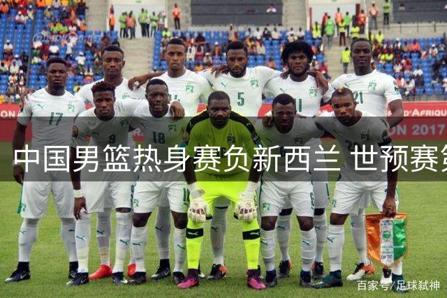 中国男篮热身赛负新西兰 世预赛第二阶段面临严峻挑战