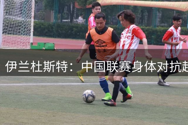 伊兰杜斯特：中国联赛身体对抗超过瑞典联赛，裁判尺度更宽松