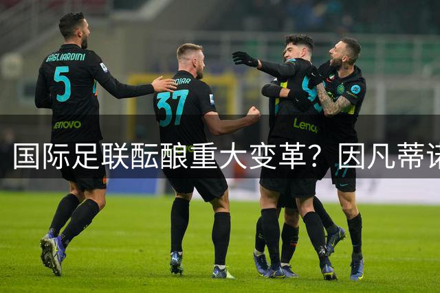 国际足联酝酿重大变革？因凡蒂诺面临内部质疑与权力重构危机