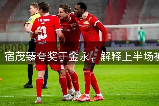 宿茂臻夸奖于金永，解释上半场被动原因，回应球队引援调整
