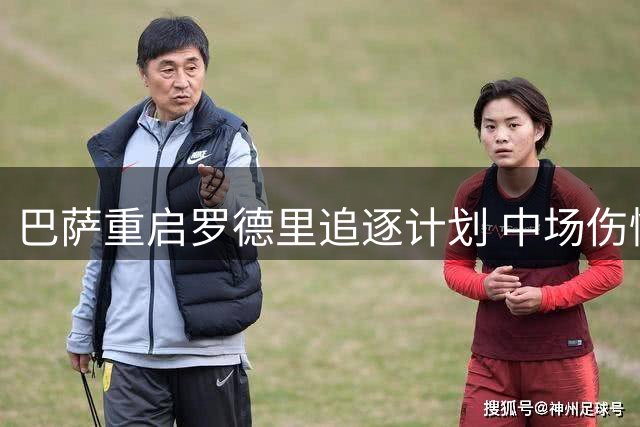 巴萨重启罗德里追逐计划 中场伤情或激活5000万欧引援窗口