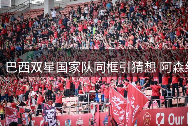巴西双星国家队同框引猜想 阿森纳今夏或豪掷1.5亿补强