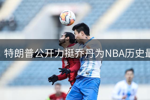 特朗普公开力挺乔丹为NBA历史最佳 与詹姆斯政治立场分歧再成焦点