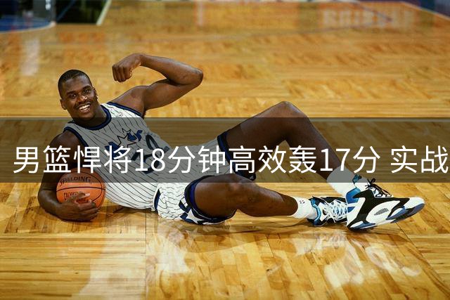 男篮悍将18分钟高效轰17分 实战表现力压胡明轩