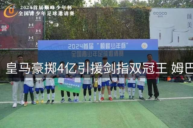 皇马豪掷4亿引援剑指双冠王 姆巴佩或迎来金球加冕时刻