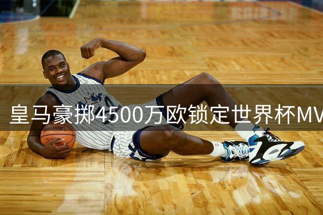 皇马豪掷4500万欧锁定世界杯MVP 曼城强硬表态拒放核心离队