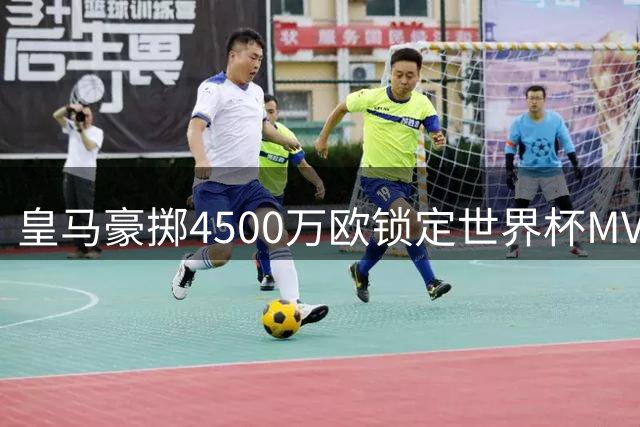 皇马豪掷4500万欧锁定世界杯MVP 曼城强硬表态拒放核心离队