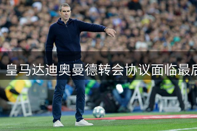 皇马达迪奥曼德转会协议面临最后谈判阶段