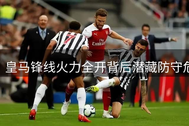 皇马锋线火力全开背后潜藏防守危机，穆帅面临战术调整考验