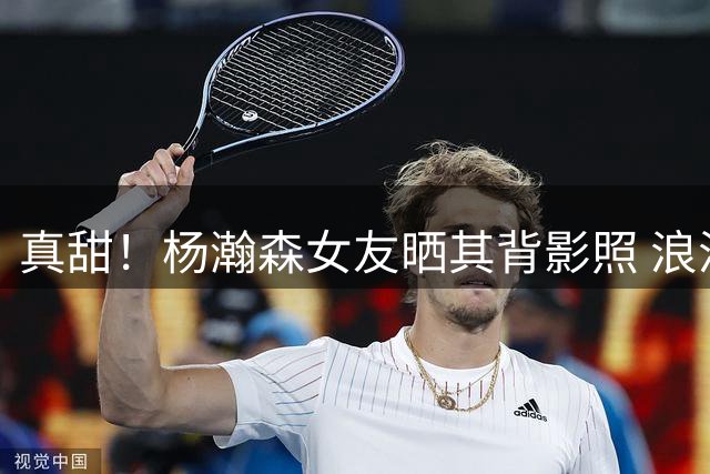 真甜！杨瀚森女友晒其背影照 浪漫示爱：我的MVP