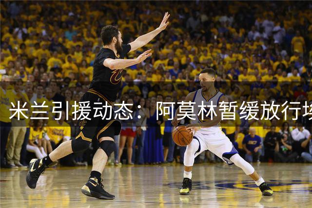米兰引援动态：阿莫林暂缓放行埃斯图皮尼安 希腊新星争夺战升温