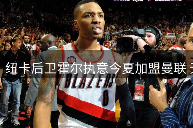 纽卡后卫霍尔执意今夏加盟曼联 无视球队非卖品声明