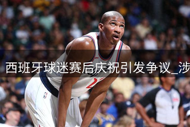 西班牙球迷赛后庆祝引发争议 涉侮辱以色列国旗行为