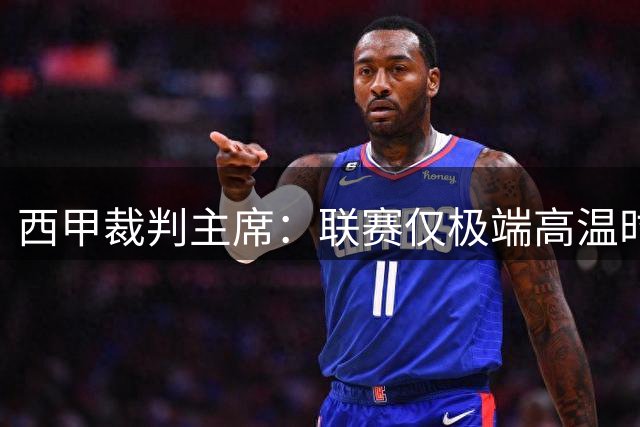 西甲裁判主席：联赛仅极端高温时启用补水暂停 坚持15分钟中场传统