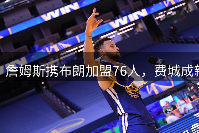 詹姆斯携布朗加盟76人，费城成新赛季最大赢家