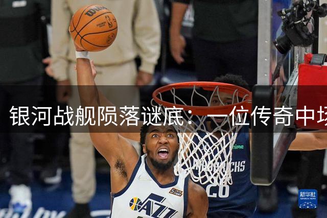 银河战舰陨落谜底：一位传奇中场退役引发的连锁反应