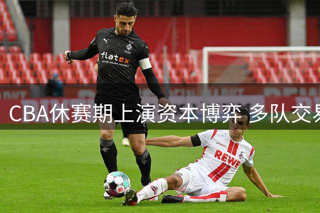 CBA休赛期上演资本博弈 多队交易暗藏玄机