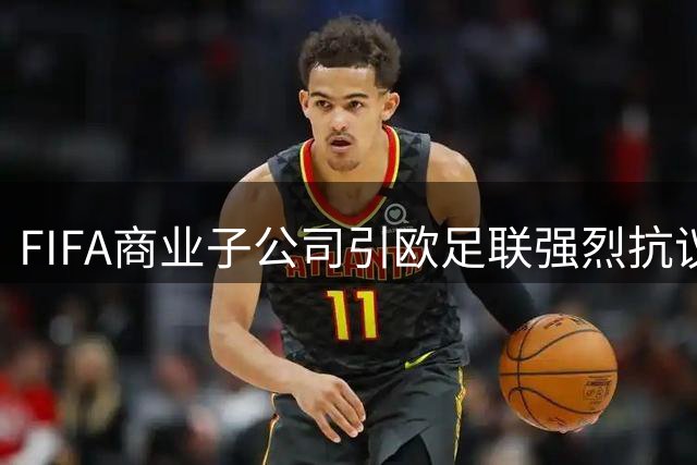 FIFA商业子公司引欧足联强烈抗议：足球资产岂能沦为私人交易筹码？