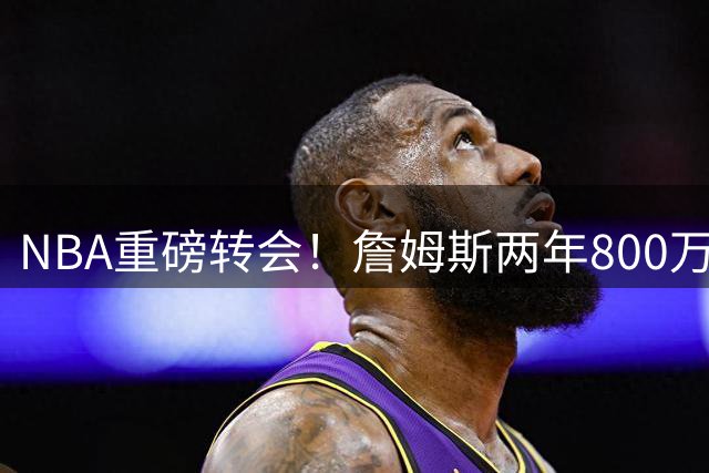 NBA重磅转会！詹姆斯两年800万底薪签约76人，东部格局突变
