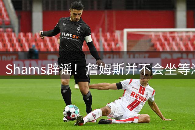 Shams辟谣！詹姆斯并不会坐等浓眉被交易 选择核心取决于四大因素
